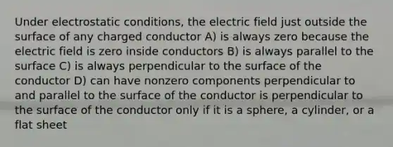 Under electrostatic conditions, the electric field just outside the surface of any charged conductor A) is always zero because the electric field is zero inside conductors B) is always parallel to the surface C) is always perpendicular to the surface of the conductor D) can have nonzero components perpendicular to and parallel to the surface of the conductor is perpendicular to the surface of the conductor only if it is a sphere, a cylinder, or a flat sheet