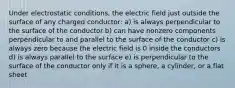 Under electrostatic conditions, the electric field just outside the surface of any charged conductor: a) is always perpendicular to the surface of the conductor b) can have nonzero components perpendicular to and parallel to the surface of the conductor c) is always zero because the electric field is 0 inside the conductors d) is always parallel to the surface e) is perpendicular to the surface of the conductor only if it is a sphere, a cylinder, or a flat sheet