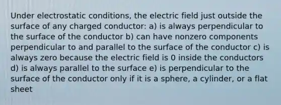 Under electrostatic conditions, the electric field just outside the surface of any charged conductor: a) is always perpendicular to the surface of the conductor b) can have nonzero components perpendicular to and parallel to the surface of the conductor c) is always zero because the electric field is 0 inside the conductors d) is always parallel to the surface e) is perpendicular to the surface of the conductor only if it is a sphere, a cylinder, or a flat sheet