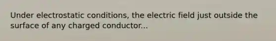 Under electrostatic conditions, the electric field just outside the surface of any charged conductor...