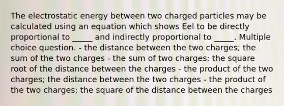 The electrostatic energy between two charged particles may be calculated using an equation which shows Eel to be directly proportional to _____ and indirectly proportional to _____. Multiple choice question. - the distance between the two charges; the sum of the two charges - the sum of two charges; the square root of the distance between the charges - the product of the two charges; the distance between the two charges - the product of the two charges; the square of the distance between the charges