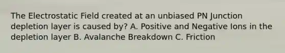 The Electrostatic Field created at an unbiased PN Junction depletion layer is caused by? A. Positive and Negative Ions in the depletion layer B. Avalanche Breakdown C. Friction