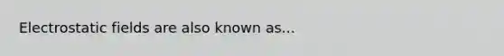 Electrostatic fields are also known as...