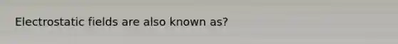 Electrostatic fields are also known as?