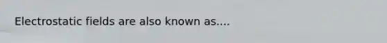 Electrostatic fields are also known as....