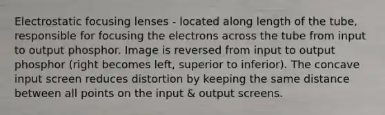 Electrostatic focusing lenses - located along length of the tube, responsible for focusing the electrons across the tube from input to output phosphor. Image is reversed from input to output phosphor (right becomes left, superior to inferior). The concave input screen reduces distortion by keeping the same distance between all points on the input & output screens.