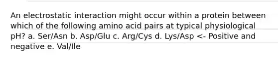 An electrostatic interaction might occur within a protein between which of the following amino acid pairs at typical physiological pH? a. Ser/Asn b. Asp/Glu c. Arg/Cys d. Lys/Asp <- Positive and negative e. Val/Ile