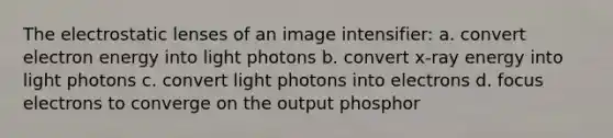 The electrostatic lenses of an image intensifier: a. convert electron energy into light photons b. convert x-ray energy into light photons c. convert light photons into electrons d. focus electrons to converge on the output phosphor