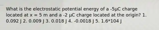 What is the electrostatic potential energy of a -5μC charge located at x = 5 m and a -2 μC charge located at the origin? 1. 0.092 J 2. 0.009 J 3. 0.018 J 4. -0.0018 J 5. 1.6*104 J