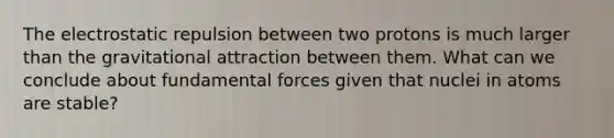 The electrostatic repulsion between two protons is much larger than the gravitational attraction between them. What can we conclude about fundamental forces given that nuclei in atoms are stable?