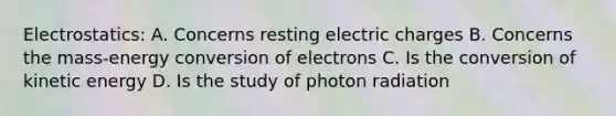 Electrostatics: A. Concerns resting electric charges B. Concerns the mass-energy conversion of electrons C. Is the conversion of kinetic energy D. Is the study of photon radiation