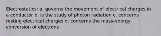 Electrostatics: a. governs the movement of electrical charges in a conductor b. is the study of photon radiation c. concerns resting electrical charges d. concerns the mass-energy conversion of electrons