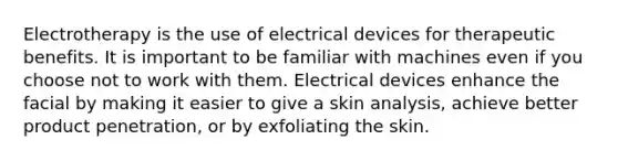 Electrotherapy is the use of electrical devices for therapeutic benefits. It is important to be familiar with machines even if you choose not to work with them. Electrical devices enhance the facial by making it easier to give a skin analysis, achieve better product penetration, or by exfoliating the skin.