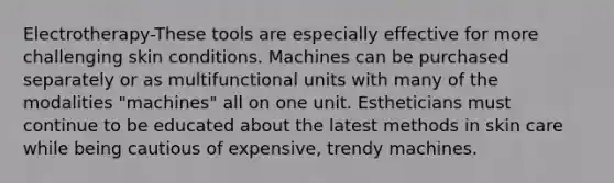 Electrotherapy-These tools are especially effective for more challenging skin conditions. Machines can be purchased separately or as multifunctional units with many of the modalities "machines" all on one unit. Estheticians must continue to be educated about the latest methods in skin care while being cautious of expensive, trendy machines.