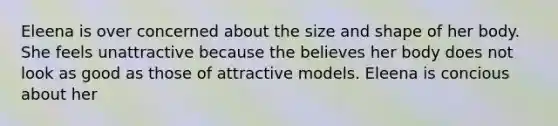 Eleena is over concerned about the size and shape of her body. She feels unattractive because the believes her body does not look as good as those of attractive models. Eleena is concious about her