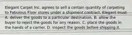 Elegant Carpet Inc. agrees to sell a certain quantity of carpeting to Fabulous Floor stores under a shipment contract. Elegant must A. deliver the goods to a particular destination. B. allow the buyer to reject the goods for any reason. C. place the goods in the hands of a carrier. D. inspect the goods before shipping it.