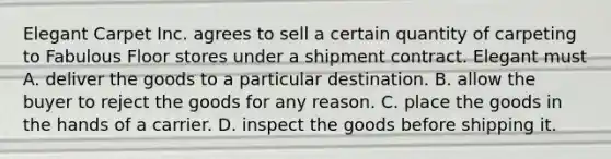 Elegant Carpet Inc. agrees to sell a certain quantity of carpeting to Fabulous Floor stores under a shipment contract. Elegant must A. deliver the goods to a particular destination. B. allow the buyer to reject the goods for any reason. C. place the goods in the hands of a carrier. D. inspect the goods before shipping it.