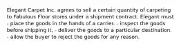 Elegant Carpet Inc. agrees to sell a certain quantity of carpeting to Fabulous Floor stores under a shipment contract. Elegant must - place the goods in the hands of a carrier. - inspect the goods before shipping it. - deliver the goods to a particular destination. - allow the buyer to reject the goods for any reason.