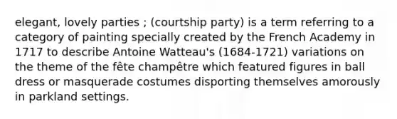 elegant, lovely parties ; (courtship party) is a term referring to a category of painting specially created by the French Academy in 1717 to describe Antoine Watteau's (1684-1721) variations on the theme of the fête champêtre which featured figures in ball dress or masquerade costumes disporting themselves amorously in parkland settings.