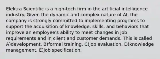 Elektra Scientific is a high-tech firm in the artificial intelligence industry. Given the dynamic and complex nature of AI, the company is strongly committed to implementing programs to support the acquisition of knowledge, skills, and behaviors that improve an employee's ability to meet changes in job requirements and in client and customer demands. This is called A)development. B)formal training. C)job evaluation. D)knowledge management. E)job specification.