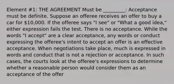 Element #1: THE AGREEMENT Must be _________: Acceptance must be definite. Suppose an offeree receives an offer to buy a car for 10,000. If the offeree says "I see" or "What a good idea," either expression fails the test. There is no acceptance. While the words "I accept" are a clear acceptance, any words or conduct expressing the offeree's intent to accept an offer is an effective acceptance. When negotiations take place, much is expressed in words and conduct that is not a rejection or acceptance. In such cases, the courts look at the offeree's expressions to determine whether a reasonable person would consider them as an acceptance of the offer