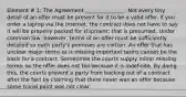 Element # 1: The Agreement _______________: Not every tiny detail of an offer must be present for it to be a valid offer. If you order a laptop via the Internet, the contract does not have to say it will be properly packed for shipment; that is presumed. Under common law, however, terms of an offer must be sufficiently detailed so each party's promises are certain. An offer that has unclear major terms or is missing important terms cannot be the basis for a contract. Sometimes the courts supply minor missing terms, so the offer does not fail because it is indefinite. By doing this, the courts prevent a party from backing out of a contract after the fact by claiming that there never was an offer because some trivial point was not clear.