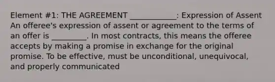 Element #1: THE AGREEMENT ____________: Expression of Assent An offeree's expression of assent or agreement to the terms of an offer is _________. In most contracts, this means the offeree accepts by making a promise in exchange for the original promise. To be effective, must be unconditional, unequivocal, and properly communicated