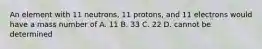 An element with 11 neutrons, 11 protons, and 11 electrons would have a mass number of A. 11 B. 33 C. 22 D. cannot be determined