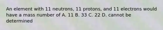 An element with 11 neutrons, 11 protons, and 11 electrons would have a mass number of A. 11 B. 33 C. 22 D. cannot be determined