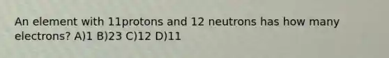 An element with 11protons and 12 neutrons has how many electrons? A)1 B)23 C)12 D)11