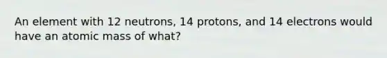 An element with 12 neutrons, 14 protons, and 14 electrons would have an atomic mass of what?