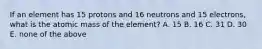 If an element has 15 protons and 16 neutrons and 15 electrons, what is the atomic mass of the element? A. 15 B. 16 C. 31 D. 30 E. none of the above