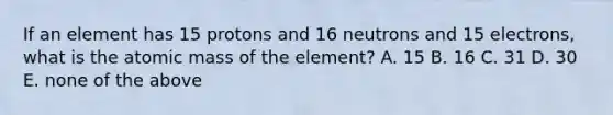 If an element has 15 protons and 16 neutrons and 15 electrons, what is the atomic mass of the element? A. 15 B. 16 C. 31 D. 30 E. none of the above