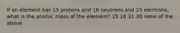 If an element has 15 protons and 16 neutrons and 15 electrons, what is the atomic mass of the element? 15 16 31 30 none of the above