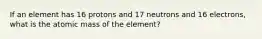 If an element has 16 protons and 17 neutrons and 16 electrons, what is the atomic mass of the element?