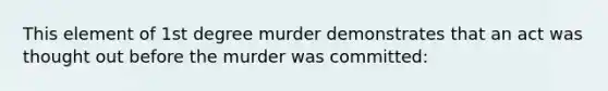 This element of 1st degree murder demonstrates that an act was thought out before the murder was committed: