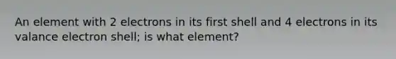 An element with 2 electrons in its first shell and 4 electrons in its valance electron shell; is what element?