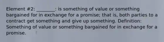 Element #2: ________: is something of value or something bargained for in exchange for a promise; that is, both parties to a contract get something and give up something. Definition: Something of value or something bargained for in exchange for a promise.