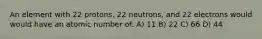 An element with 22 protons, 22 neutrons, and 22 electrons would would have an atomic number of: A) 11 B) 22 C) 66 D) 44