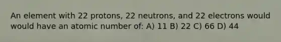 An element with 22 protons, 22 neutrons, and 22 electrons would would have an atomic number of: A) 11 B) 22 C) 66 D) 44