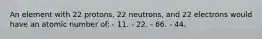 An element with 22 protons, 22 neutrons, and 22 electrons would have an atomic number of: - 11. - 22. - 66. - 44.