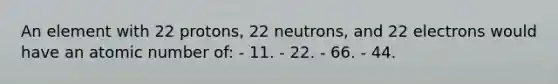 An element with 22 protons, 22 neutrons, and 22 electrons would have an atomic number of: - 11. - 22. - 66. - 44.