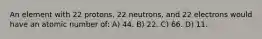 An element with 22 protons, 22 neutrons, and 22 electrons would have an atomic number of: A) 44. B) 22. C) 66. D) 11.