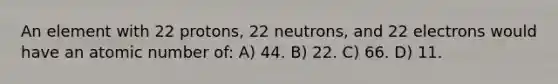 An element with 22 protons, 22 neutrons, and 22 electrons would have an atomic number of: A) 44. B) 22. C) 66. D) 11.