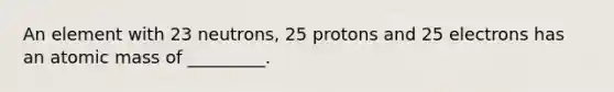 An element with 23 neutrons, 25 protons and 25 electrons has an atomic mass of _________.