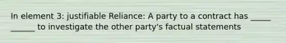 In element 3: justifiable Reliance: A party to a contract has _____ ______ to investigate the other party's factual statements