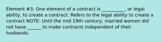 Element #3: One element of a contract is __________, or legal ability, to create a contract. Refers to the legal ability to create a contract NOTE: Until the mid 19th century, married women did not have ______ to make contracts independent of their husbands.