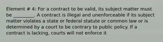 Element # 4: For a contract to be valid, its subject matter must be _________. A contract is illegal and unenforceable if its subject matter violates a state or federal statute or common law or is determined by a court to be contrary to public policy. If a contract is lacking, courts will not enforce it