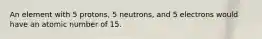 An element with 5 protons, 5 neutrons, and 5 electrons would have an atomic number of 15.