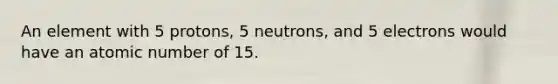 An element with 5 protons, 5 neutrons, and 5 electrons would have an atomic number of 15.